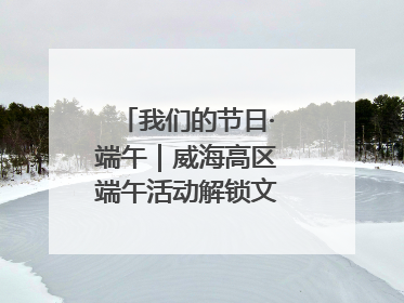 我们的节日·端午｜威海高区端午活动解锁文化传承新体验