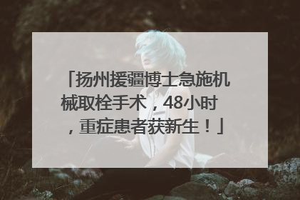 扬州援疆博士急施机械取栓手术，48小时，重症患者获新生！