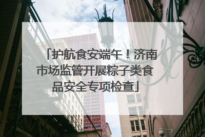 护航食安端午!济南市场监管开展粽子类食品安全专项检查