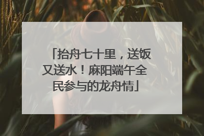 抬舟七十里，送饭又送水！麻阳端午全民参与的龙舟情