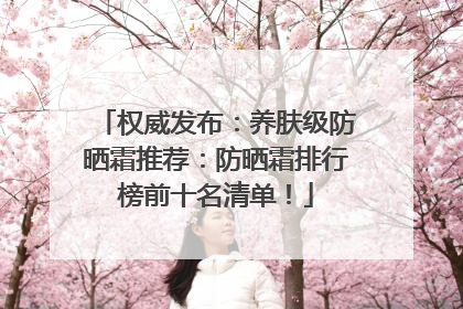 权威发布：养肤级防晒霜推荐：防晒霜排行榜前十名清单！