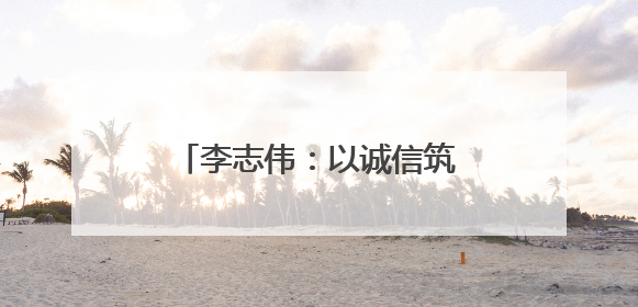 李志伟：以诚信筑基 用匠心领航