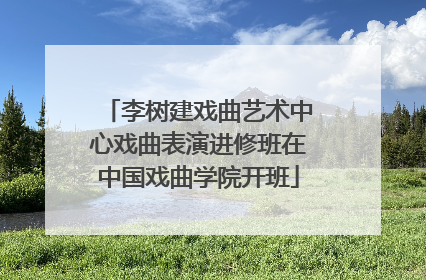 李树建戏曲艺术中心戏曲表演进修班在中国戏曲学院开班