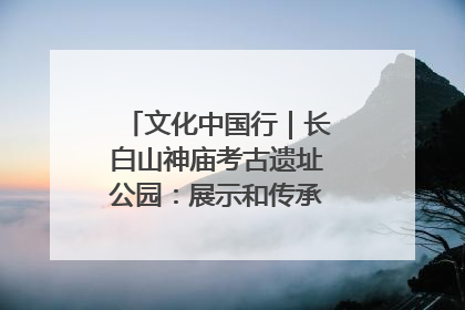 文化中国行｜长白山神庙考古遗址公园：展示和传承多民族文化交融