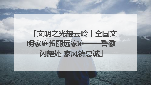 文明之光耀云岭丨全国文明家庭贺丽远家庭——警徽闪耀处 家风铸忠诚