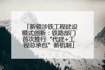 新疆涉铁工程建设模式创新：铁路部门首次推行“代建+工程总承包”新机制