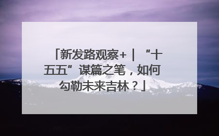 新发路观察+｜“十五五”谋篇之笔，如何勾勒未来吉林？