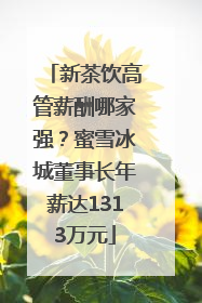新茶饮高管薪酬哪家强？蜜雪冰城董事长年薪达1313万元