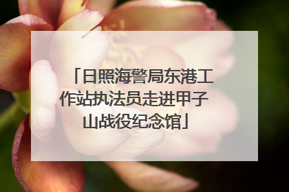 日照海警局东港工作站执法员走进甲子山战役纪念馆