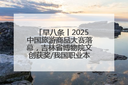早八条丨2025中国旅游商品大赛落幕，吉林省博物院文创获奖/我国职业本科高校加速扩容