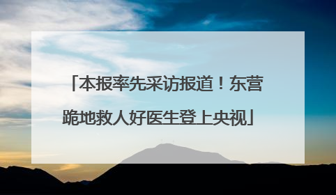 本报率先采访报道！东营跪地救人好医生登上央视