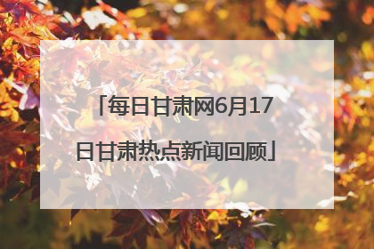 每日甘肃网6月17日甘肃热点新闻回顾