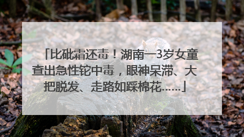 比砒霜还毒！湖南一3岁女童查出急性铊中毒，眼神呆滞、大把脱发、走路如踩棉花……