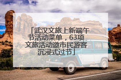 武汉文旅上新端午节活动菜单，63项文旅活动邀市民游客沉浸式过节