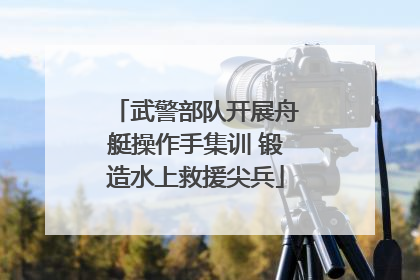 武警部队开展舟艇操作手集训 锻造水上救援尖兵