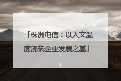株洲电信：以人文温度浇筑企业发展之基
