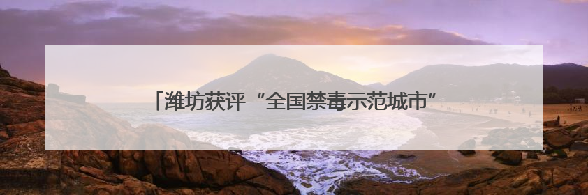 潍坊获评“全国禁毒示范城市”，连续三年全省考核为“优秀”