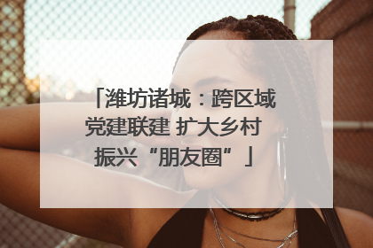 潍坊诸城：跨区域党建联建 扩大乡村振兴“朋友圈”