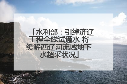 水利部：引绰济辽工程全线试通水 将缓解西辽河流域地下水超采状况