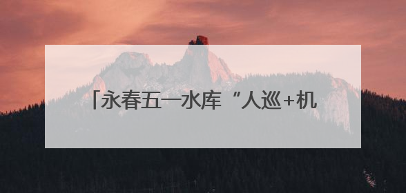 永春五一水库“人巡+机巡” 筑牢防汛安全网