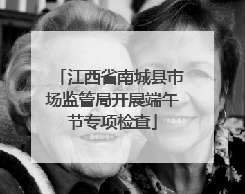 江西省南城县市场监管局开展端午节专项检查