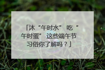 沐“午时水” 吃“午时蛋” 这些端午节习俗你了解吗？
