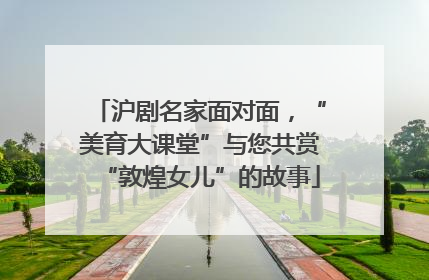 沪剧名家面对面，“美育大课堂”与您共赏“敦煌女儿”的故事