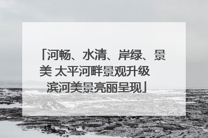 河畅、水清、岸绿、景美 太平河畔景观升级 滨河美景亮丽呈现
