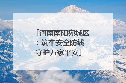 河南南阳宛城区：筑牢安全防线 守护万家平安