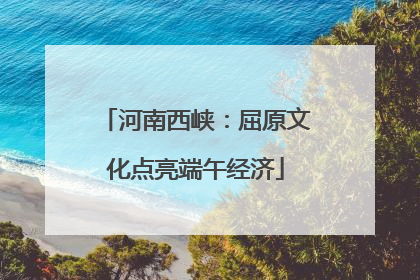 河南西峡：屈原文化点亮端午经济
