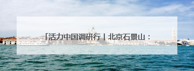 活力中国调研行丨北京石景山：“科技+文化”产业蓬勃发展
