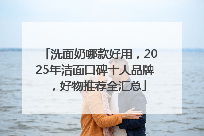 洗面奶哪款好用，2025年洁面口碑十大品牌，好物推荐全汇总