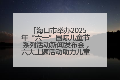 海口市举办2025年“六一”国际儿童节系列活动新闻发布会，六大主题活动助力儿童友好城市建设