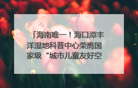 海南唯一！海口潭丰洋湿地科普中心荣膺国家级“城市儿童友好空间建设园区”称号