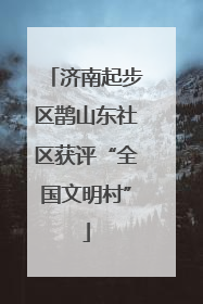 济南起步区鹊山东社区获评“全国文明村”
