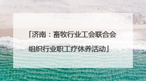 济南：畜牧行业工会联合会组织行业职工疗休养活动