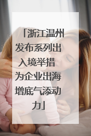 浙江温州发布系列出入境举措 为企业出海增底气添动力