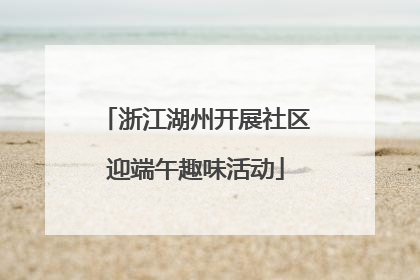 浙江湖州开展社区迎端午趣味活动