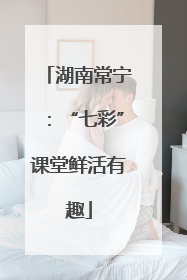 湖南常宁：“七彩”课堂鲜活有趣