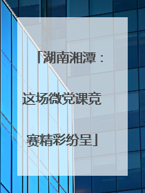 湖南湘潭：这场微党课竞赛精彩纷呈