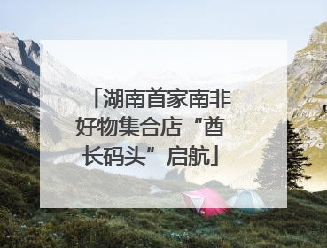 湖南首家南非好物集合店“酋长码头”启航