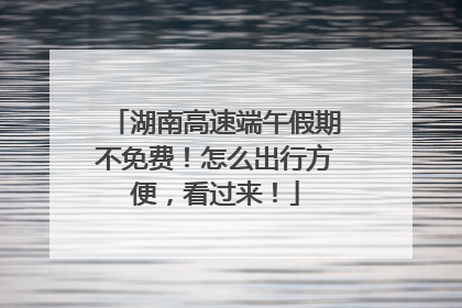 湖南高速端午假期不免费！怎么出行方便，看过来！