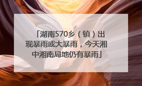 湖南570乡（镇）出现暴雨或大暴雨，今天湘中湘南局地仍有暴雨