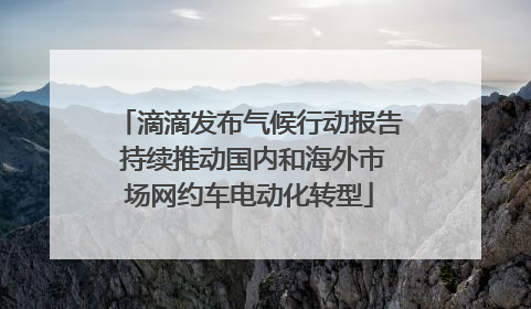 滴滴发布气候行动报告 持续推动国内和海外市场网约车电动化转型