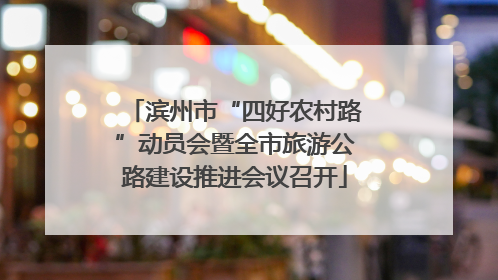滨州市“四好农村路”动员会暨全市旅游公路建设推进会议召开
