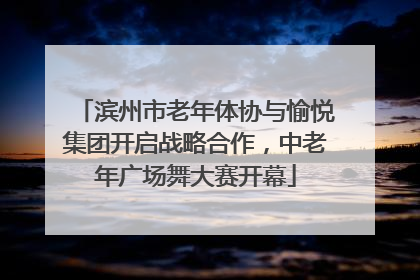 滨州市老年体协与愉悦集团开启战略合作，中老年广场舞大赛开幕