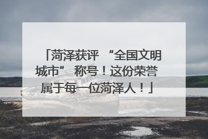菏泽获评 “全国文明城市” 称号！这份荣誉属于每一位菏泽人！