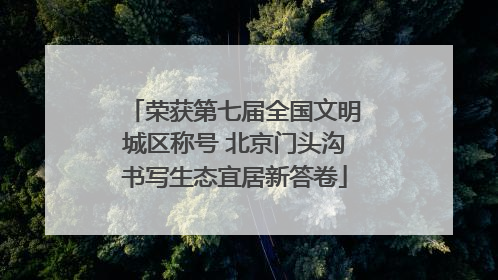 荣获第七届全国文明城区称号 北京门头沟书写生态宜居新答卷