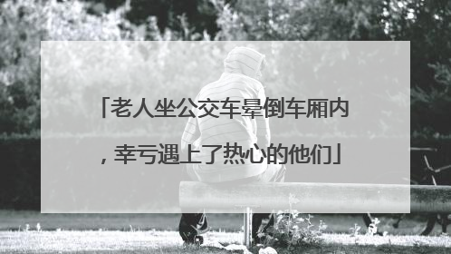 老人坐公交车晕倒车厢内，幸亏遇上了热心的他们