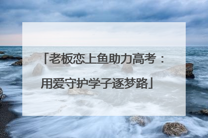 老板恋上鱼助力高考：用爱守护学子逐梦路